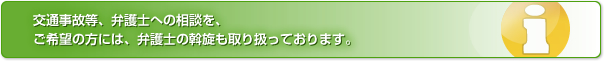 交通事故等、弁護士への相談を、ご希望の方には、弁護士の斡旋も取り扱っております。