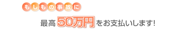 もしもの事故に最高50万円をお支払いします！