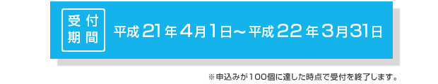 受付期間：平成21年4月1日～平成22年3月31日（申込みが100個に達した時点で受付を終了します）